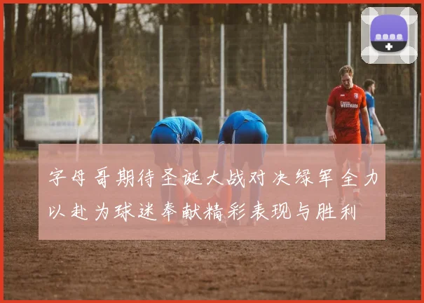 字母哥期待圣诞大战对决绿军全力以赴为球迷奉献精彩表现与胜利