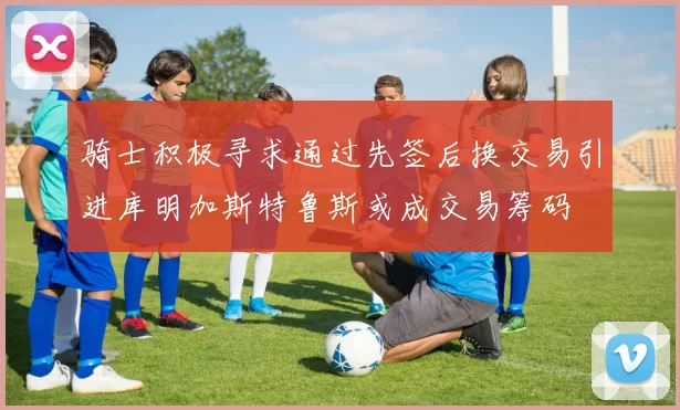 骑士积极寻求通过先签后换交易引进库明加斯特鲁斯或成交易筹码