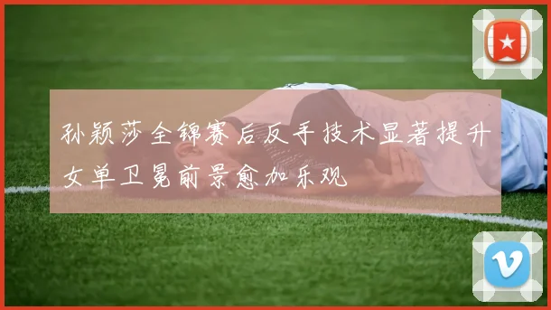 孙颖莎全锦赛后反手技术显著提升女单卫冕前景愈加乐观