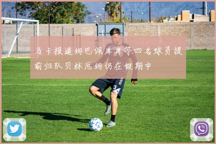 马卡报道姆巴佩库库等四名球员提前归队贝林厄姆仍在假期中