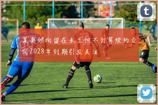 莱奥倾向留在米兰但不打算续约合同2028年到期引发关注