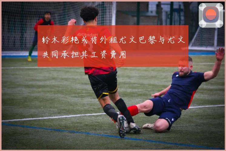 铃木彩艳或将外租尤文巴黎与尤文共同承担其工资费用