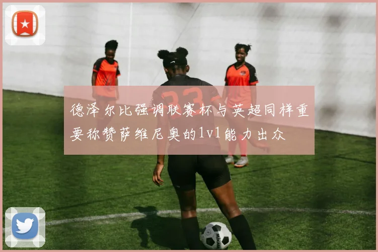 德泽尔比强调联赛杯与英超同样重要称赞萨维尼奥的1v1能力出众