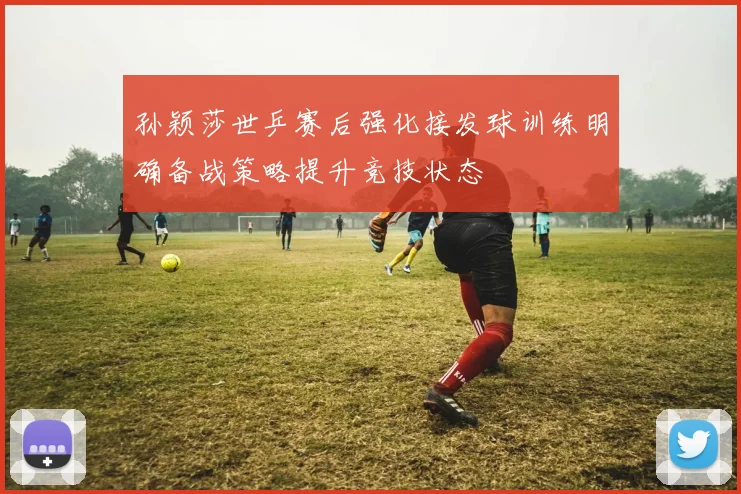 孙颖莎世乒赛后强化接发球训练明确备战策略提升竞技状态