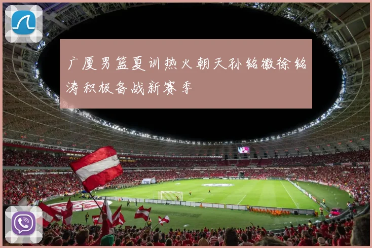 广厦男篮夏训热火朝天孙铭徽徐铭涛积极备战新赛季