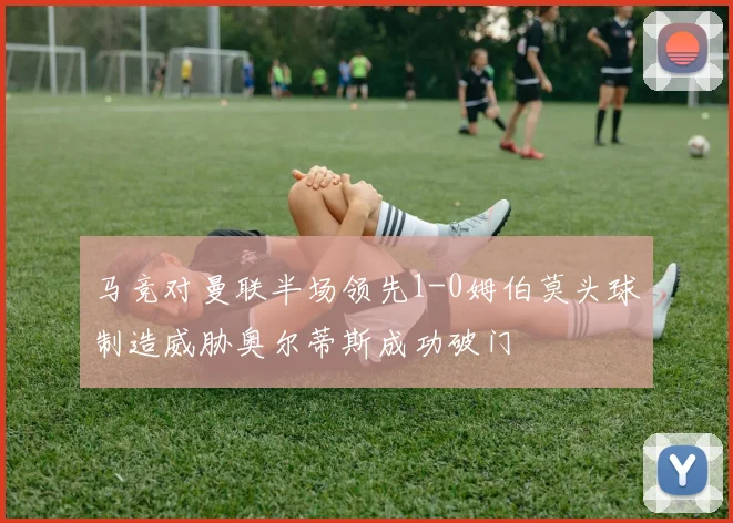 马竞对曼联半场领先1-0姆伯莫头球制造威胁奥尔蒂斯成功破门