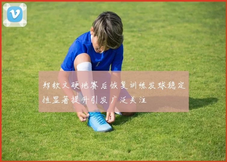 郑钦文硬地赛后恢复训练发球稳定性显著提升引发广泛关注