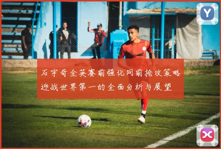 石宇奇全英赛前强化网前抢攻策略迎战世界第一的全面分析与展望