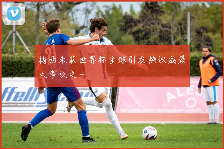 梅西未获世界杯金球引发热议成最大争议之一